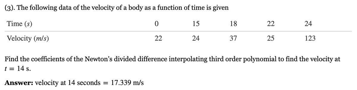 (3). The following data of the velocity of a body as a function of time is given
Time (s)
0
15
Velocity (m/s)
22
24
18
37
22
25
24
123
Find the coefficients of the Newton's divided difference interpolating third order polynomial to find the velocity at
t = 14 s.
Answer: velocity at 14 seconds = 17.339 m/s