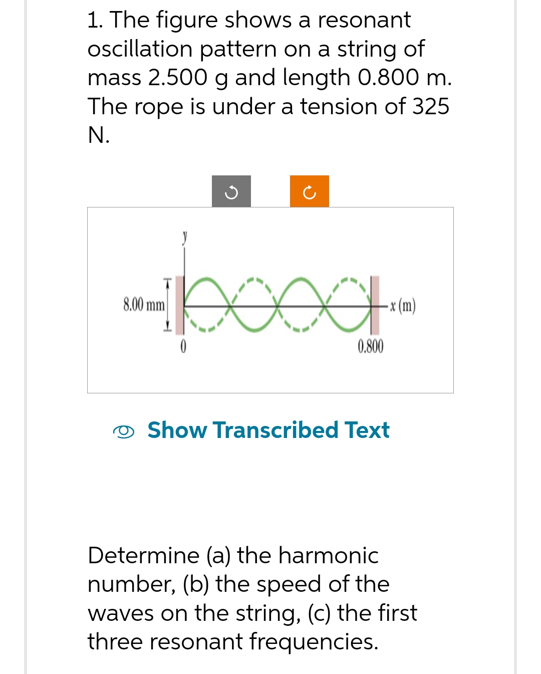 1. The figure shows a resonant
oscillation pattern on a string of
mass 2.500 g and length 0.800 m.
The rope is under a tension of 325
N.
8.00 mm
Ű
pood.
0
-x (m)
0.800
Show Transcribed Text
Determine (a) the harmonic
number, (b) the speed of the
waves on the string, (c) the first
three resonant frequencies.
