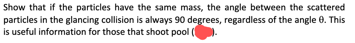 Show that if the particles have the same mass, the angle between the scattered
particles in the glancing collision is always 90 degrees, regardless of the angle 0. This
is useful information for those that shoot pool (