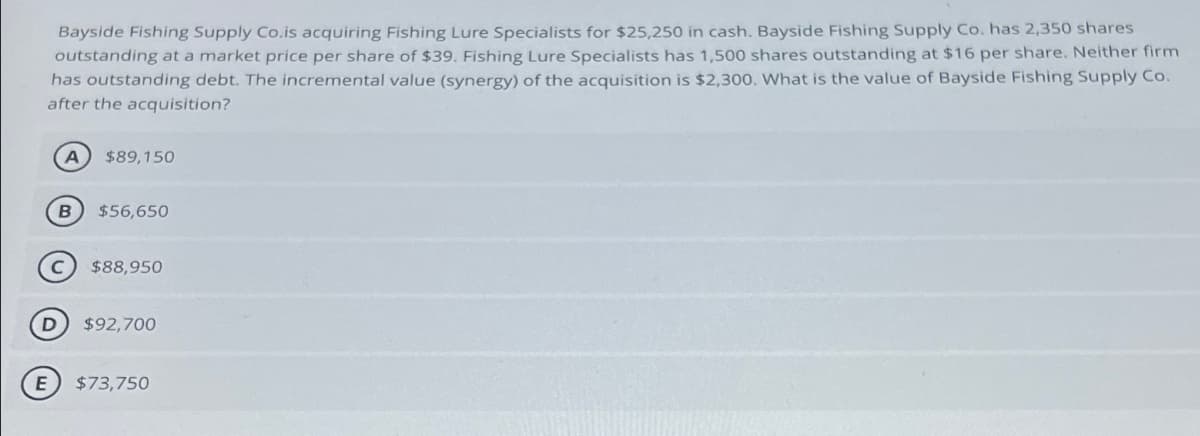 Bayside Fishing Supply Co.is acquiring Fishing Lure Specialists for $25,250 in cash. Bayside Fishing Supply Co. has 2,350 shares
outstanding at a market price per share of $39. Fishing Lure Specialists has 1,500 shares outstanding at $16 per share. Neither firm
has outstanding debt. The incremental value (synergy) of the acquisition is $2,300. What is the value of Bayside Fishing Supply Co.
after the acquisition?
A
$89,150
B $56,650
C
$88,950
D $92,700
E) $73,750