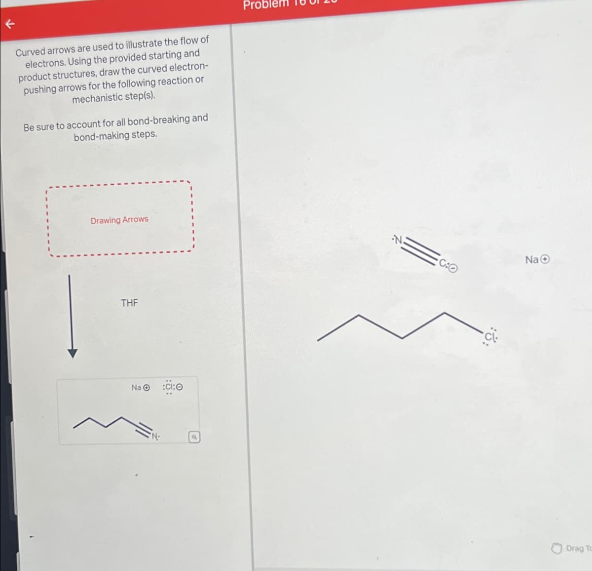 Curved arrows are used to illustrate the flow of
electrons. Using the provided starting and
product structures, draw the curved electron-
pushing arrows for the following reaction or
mechanistic step(s).
Be sure to account for all bond-breaking and
bond-making steps.
Probler
Drawing Arrows
THF
Na :Cl:O
'N.
NaO
C:O
Drag To