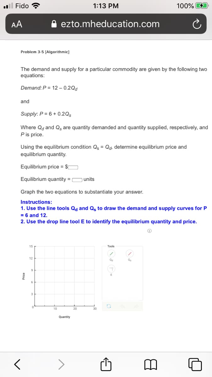 l Fido ?
1:13 PM
100%
AA
ezto.mheducation.com
Problem 3-5 (Algorithmic)
The demand and supply for a particular commodity are given by the following two
equations:
Demand: P = 12 – 0.2Qd
and
Supply: P = 6 + 0.2Qs
Where Qd and Qş are quantity demanded and quantity supplied, respectively, and
P is price.
Using the equilibrium condition Q = Qd, determine equilibrium price and
equilibrium quantity.
Equilibrium price = $0
Equilibrium quantity = O units
Graph the two equations to substantiate your answer.
Instructions:
1. Use the line tools Qd and Qs to draw the demand and supply curves for P
= 6 and 12.
2. Use the drop line tool E to identify the equilibrium quantity and price.
15
Tools
12
Qd
9
3
10
20
30
Quantity
