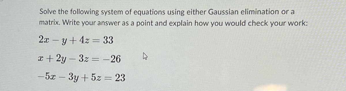 Solve the following system of equations using either Gaussian elimination or a
matrix. Write your answer as a point and explain how you would check your work:
2xy + 4z = 33
x + 2y3z=-26
-5x - 3y + 5z = 23