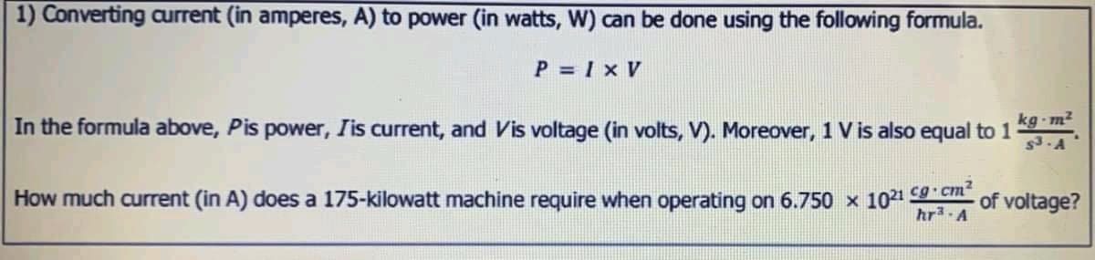 1) Converting aurrent (in amperes, A) to power (in watts, W) can be done using the following formula.
P = I x V
kg-m²
In the formula above, Pis power, Iis current, and Vis voltage (in volts, V). Moreover, 1 V is also equal to 1
$3.A
How much current (in A) does a 175-kilowatt machine require when operating on 6.750 x 1021 9 c
hr3-A
of voltage?
