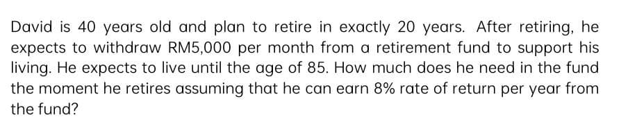 David is 40 years old and plan to retire in exactly 20 years. After retiring, he
expects to withdraw RM5,000 per month from a retirement fund to support his
living. He expects to live until the age of 85. How much does he need in the fund
the moment he retires assuming that he can earn 8% rate of return per year from
the fund?