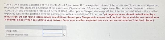 You are constructing a portfolio of two assets, Asset A and Asset B. The expected returns of the assets are 12 percent and 16 percent.
respectively. The standard deviations of the assets are 29 percent and 37 percent, respectively. The correlation between the two
assets is 41 and the risk-free rate is 3.4 percent. What is the optimal Sharpe ratio in a portfolio of the two assets? What is the smallest
expected loss for this portfolio over the coming year with a probability of 2.5 percent? (A negative value should be indicated by a
minus sign. Do not round intermediate calculations. Round your Sharpe ratio answer to 4 decimal places and the z-score value to
3 decimal places when calculating your answer. Enter your smallest expected loss as a percent rounded to 2 decimal places.)
Sharpe ratio
Smallest expected loss
%