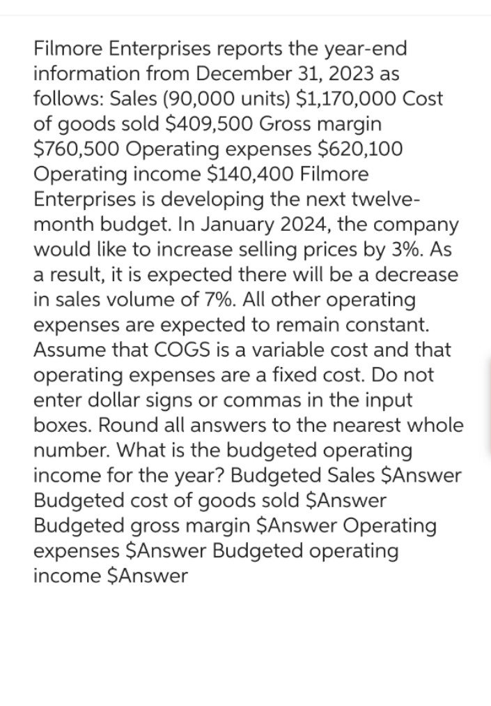 Filmore Enterprises reports the year-end
information from December 31, 2023 as
follows: Sales (90,000 units) $1,170,000 Cost
of goods sold $409,500 Gross margin
$760,500 Operating expenses $620,100
Operating income $140,400 Filmore
Enterprises is developing the next twelve-
month budget. In January 2024, the company
would like to increase selling prices by 3%. As
a result, it is expected there will be a decrease
in sales volume of 7%. All other operating
expenses are expected to remain constant.
Assume that COGS is a variable cost and that
operating expenses are a fixed cost. Do not
enter dollar signs or commas in the input
boxes. Round all answers to the nearest whole
number. What is the budgeted operating
income for the year? Budgeted Sales $Answer
Budgeted cost of goods sold $Answer
Budgeted gross margin $Answer Operating
expenses $Answer Budgeted operating
income $Answer