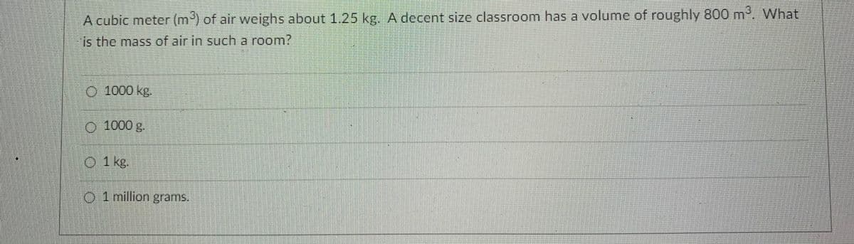 A cubic meter (m) of air weighs about 1.25 kg. A decent size classroom has a volume of roughly 800 m, What
is the mass of air in such a room?
O 1000 kg.
1000g.
O 1 kg.
O 1 million grams.
