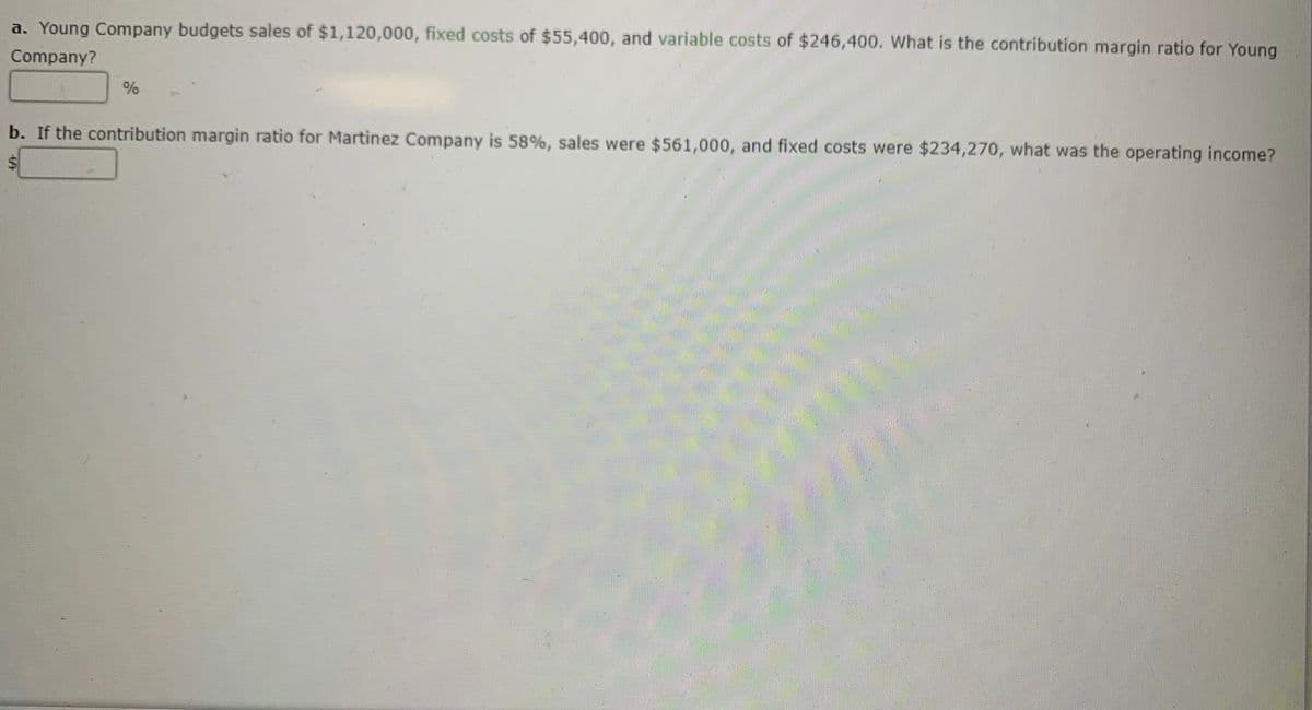 a. Young Company budgets sales of $1,120,000, fixed costs of $55,400, and variable costs of $246,400. What is the contribution margin ratio for Young
Company?
b. If the contribution margin ratio for Martinez Company is 58%, sales were $561,000, and fixed costs were $234,270, what was the operating income?
LEGO
%24

