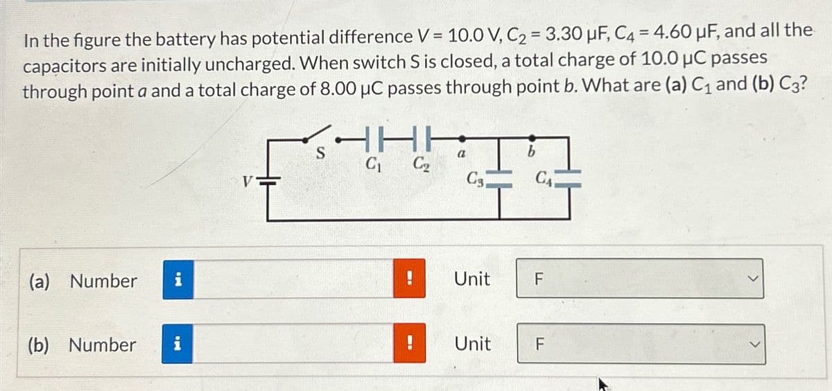 In the figure the battery has potential difference V = 10.0 V, C2 = 3.30 μF, C4 = 4.60 μF, and all the
capacitors are initially uncharged. When switch S is closed, a total charge of 10.0 μC passes
through point a and a total charge of 8.00 μC passes through point b. What are (a) C₁ and (b) C3?
(a) Number
S
C₁
C₂
a
Cs.
b
!
Unit
(b) Number
!
Unit
CA
EL
F
பட
F