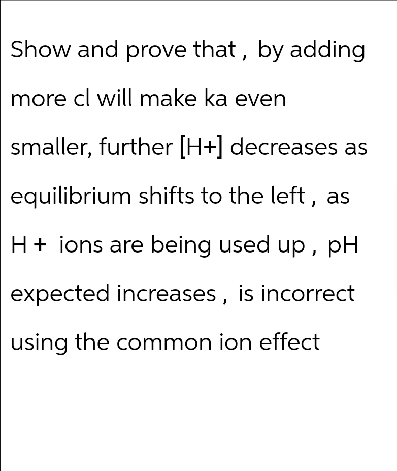 Show and prove that, by adding
more cl will make ka even
smaller, further [H+] decreases as
equilibrium shifts to the left, as
H+ ions are being used up, pH
expected increases, is incorrect
using the common ion effect