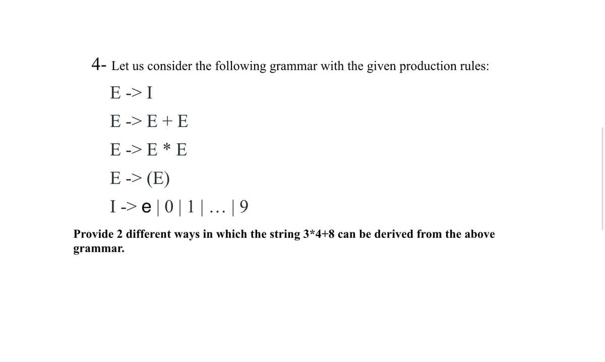 4- Let us consider the following grammar with the given production rules:
E-> I
E-> E+E
E-> E* E
E-> (E)
I -> e | 0 | 1 | ... | 9
Provide 2 different ways in which the string 3*4+8 can be derived from the above
grammar.