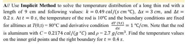 A// Use Implicit Method to solve the temperature distribution of a long thin rod with a
length of 9 cm and following values: k = 0.49 cal/(s cm °C), Ax = 3 cm, and At =
0.2 s. At t=0 s, the temperature of the rod is 10°C and the boundary conditions are fixed
dT (9,t)
1 °C/cm. Note that the rod
for alltimes at 7(0,t) = 80°C and derivative condition
dx
is aluminum with C = 0.2174 cal/g °C) and p = 2.7 g/cm³. Find the temperature values
on the inner grid points and the right boundary for t = 0.4 s.