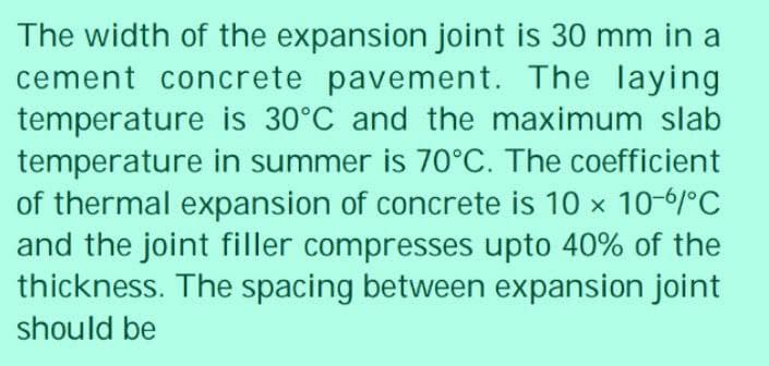 The width of the expansion joint is 30 mm in a
cement concrete pavement. The laying
temperature is 30°C and the maximum slab
temperature in summer is 70°C. The coefficient
of thermal expansion of concrete is 10 x 10-6/°C
and the joint filler compresses upto 40% of the
thickness. The spacing between expansion joint
should be