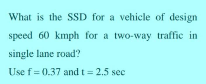 What is the SSD for a vehicle of design
speed 60 kmph for a two-way traffic in
single lane road?
Use f= 0.37 and t = 2.5 sec