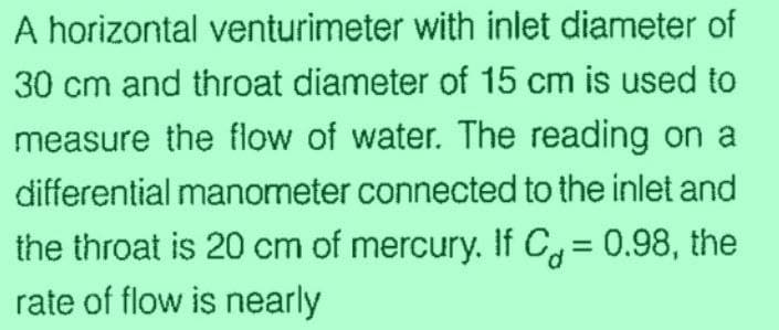 A horizontal venturimeter with inlet diameter of
30 cm and throat diameter of 15 cm is used to
measure the flow of water. The reading on a
differential manometer connected to the inlet and
the throat is 20 cm of mercury. If C= 0.98, the
rate of flow is nearly