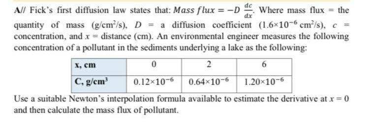 A// Fick's first diffusion law states that: Mass flux = -D Where mass flux = the
quantity of mass (g/cm²/s), D a diffusion coefficient (1.6×10-6 cm²/s), c
concentration, and x = distance (cm). An environmental engineer measures the following
concentration of a pollutant in the sediments underlying a lake as the following:
0
2
6
0.12×10-6
0.64x10-6 1.20×10-6
Use a suitable Newton's interpolation formula available to estimate the derivative at x = 0
and then calculate the mass flux of pollutant.
X, cm
C, g/cm³
de
dx
=