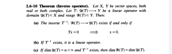 2.6-10 Theorem (Inverse operator). Let X, Y be vector spaces, both
real or both complex. Let T: D(T)→Y be a linear operator with
domain D(T)cX and range R(T)c Y. Then:
(a) The inverse T!: R(T)→D(T) exists if and only if
Tx =0
x = 0.
(b) If T' exists, it is a linear operator.
(c) If dim D(T) = n<∞ and T' exists, then dim R(T) = dim D(T).
