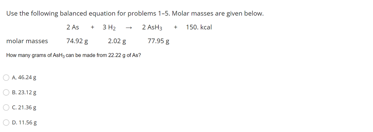 Use the following balanced equation for problems 1-5. Molar masses are given below.
2 AsH3
150. kcal
+
2 As
3 H2
+
molar masses
74.92 g
2.02 g
77.95 g
How many grams of AsH3 can be made from 22.22 g of As?
A. 46.24 g
В. 23.12 g
C. 21.36 g
D. 11.56 g
