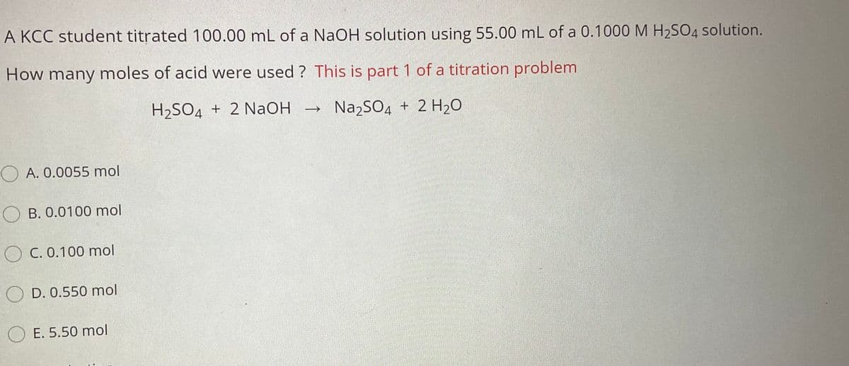 A KCC student titrated 100.00 mL of a NaOH solution using 55.00 mL of a 0.1000M H2SO4 solution.
How many moles of acid were used ? This is part 1 of a titration problem
H2SO4 + 2 NAOH
Na2SO4 + 2 H20
O A. 0.0055 mol
B. 0.0100 mol
O C. 0.100 mol
D. 0.550 mol
O E. 5.50 mol
