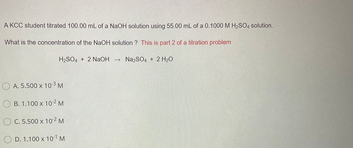 A KCC student titrated 100.00 mL of a NAOH solution using 55.00 mL of a 0.1000 M H2SO4 solution.
What is the concentration of the NaOH solution ? This is part 2 of a titration problem
H2SO4 + 2 NaOH
NazSO, + 2 H20
O A. 5.500 x 103 M
O B. 1.100 x 102 M
O C. 5.500 x 102 M
O D. 1.100 x 10 M
