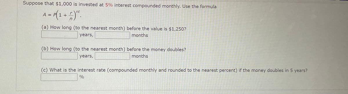 Suppose that $1,000 is invested at 5% interest compounded monthly. Use the formula
A= (1
nt
1 +
(a) How long (to the nearest month) before the value is $1,250?
years,
months
(b) How long (to the nearest month) before the money doubles?
years,
months
(c) What is the interest rate (compounded monthly and rounded to the nearest percent) if the money doubles in 5 years?
%
