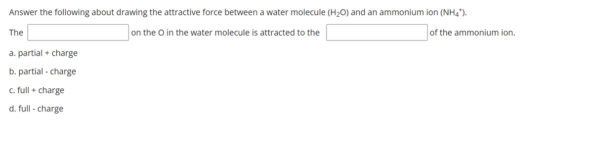 Answer the following about drawing the attractive force between a water molecule (H2O) and an ammonium ion (NH4*).
The
on the O in the water molecule is attracted to the
of the ammonium ion.
a. partial + charge
b. partial - charge
c. full + charge
d. full - charge
