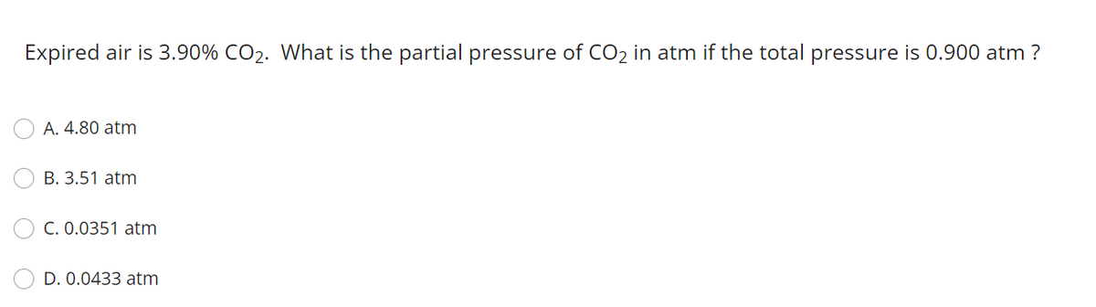 Expired air is 3.90% CO2. What is the partial pressure of CO2 in atm if the total pressure is 0.900 atm ?
A. 4.80 atm
B. 3.51 atm
C. 0.0351 atm
D. 0.0433 atm
