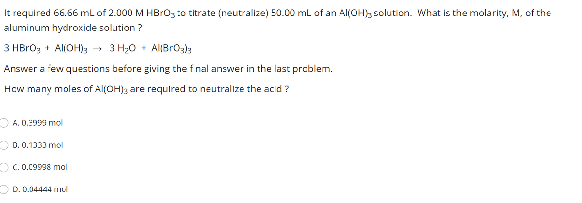 It required 66.66 mL of 2.000 M HBRO3 to titrate (neutralize) 50.00 mL of an Al(OH)3 solution. What is the molarity, M, of the
aluminum hydroxide solution ?
3 HBRO3 + Al(OH)3
З Н-0 + Al(BrOз)з
Answer a few questions before giving the final answer in the last problem.
How many moles of Al(OH)3 are required to neutralize the acid ?
A. 0.3999 mol
B. 0.1333 mol
C. 0.09998 mol
D. 0.04444 mol
