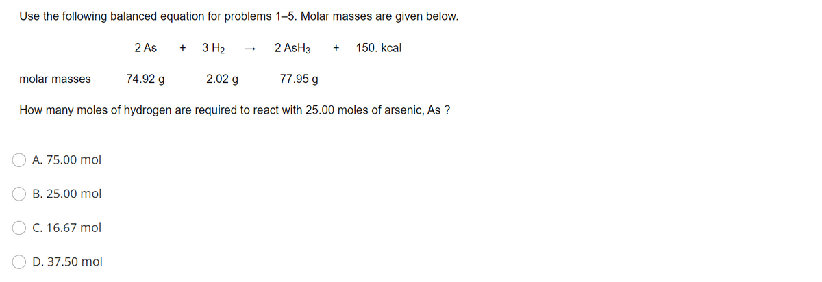 Use the following balanced equation for problems 1–5. Molar masses are given below.
2 As
3 H2
2 AsH3
150. kcal
+
+
molar masses
74.92 g
2.02 g
77.95 g
How many moles of hydrogen are required to react with 25.00 moles of arsenic, As ?
A. 75.00 mol
B. 25.00 mol
C. 16.67 mol
D. 37.50 mol
