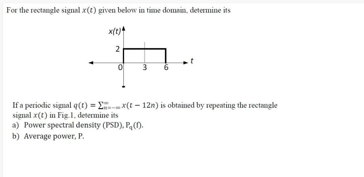 For the rectangle signal x(t) given below in time domain, determine its
x(t)4
2
t
6.
If a periodic signal q(t) = E=-00 x(t – 12n) is obtained by repeating the rectangle
signal x(t) in Fig.1, determine its
a) Power spectral density (PSD), Pq (f).
%3D
b) Average power, P.
