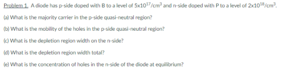 Problem 1. A diode has p-side doped with B to a level of 5x107/cm² and n-side doped with P to a level of 2x1019/cm².
(a) What is the majority carrier in the p-side quasi-neutral region?
(b) What is the mobility of the holes in the p-side quasi-neutral region?
(c) What is the depletion region width on the n-side?
(d) What is the depletion region width total?
(e) What is the concentration of holes in the n-side of the diode at equilibrium?
