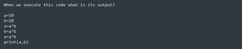 When we execute this code what is its output?
a=10
b=20
a=a^b
b=a^b
a=a^b
print(a, b)
