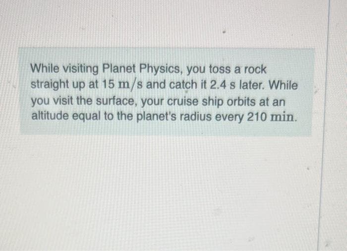 While visiting Planet Physics, you toss a rock
straight up at 15 m/s and catch it 2.4 s later. While
you visit the surface, your cruise ship orbits at an
altitude equal to the planet's radius every 210 min.