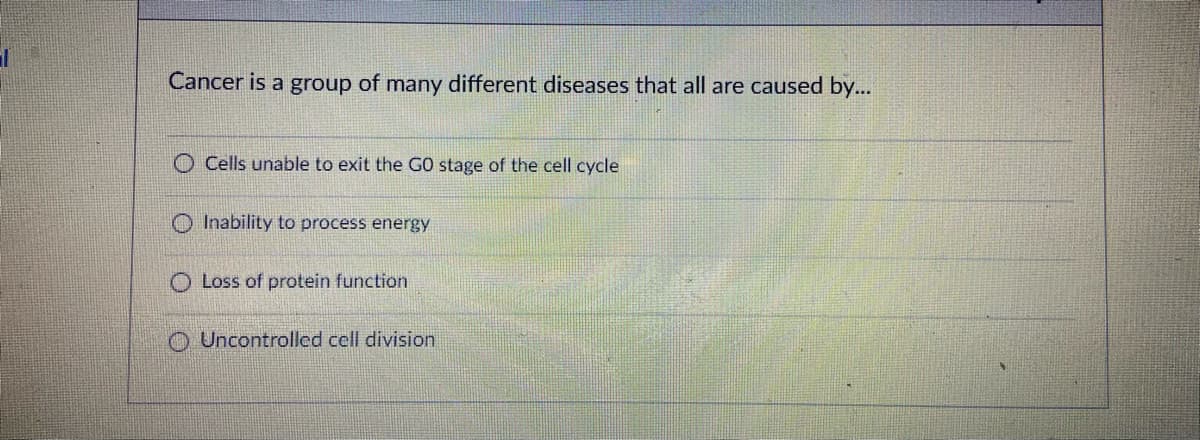 Cancer is a group of many different diseases that all are caused by...
Cells unable to exit the GO stage of the cell cycle
O Inability to process energy
O Loss of protein function
O Uncontrolled cell division
