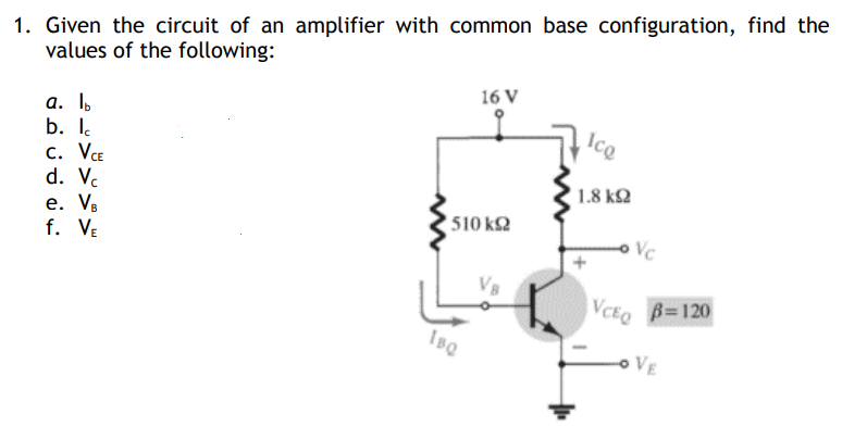 1. Given the circuit of an amplifier with common base configuration, find the
values of the following:
16 V
a. lb
b. lc
Ico
C. VCE
d. Vc
e. V
f.
VE
1510 ΚΩ
IBQ
1.8 ΚΩ
Vc
VCEQ
B=120
VE
