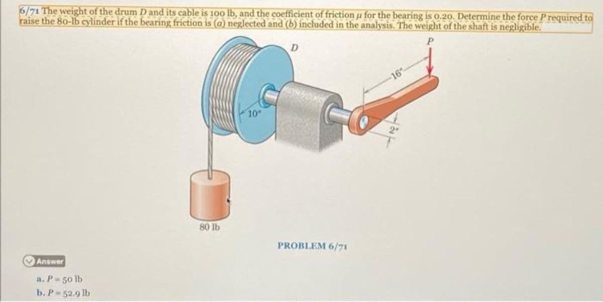 6/71 The weight of the drum D and its cable is 100 lb, and the coefficient of friction u for the bearing is o.20. Determine the force P required to
raise the 80-lb cylinder if the bearing friction is (a) neglected and (b) included in the analysis. The weight of the shaft is negligible.
16
10
80 lb
Answer
PROBLEM 6/71
a. P- 50 lb
b. P 52.9 lb

