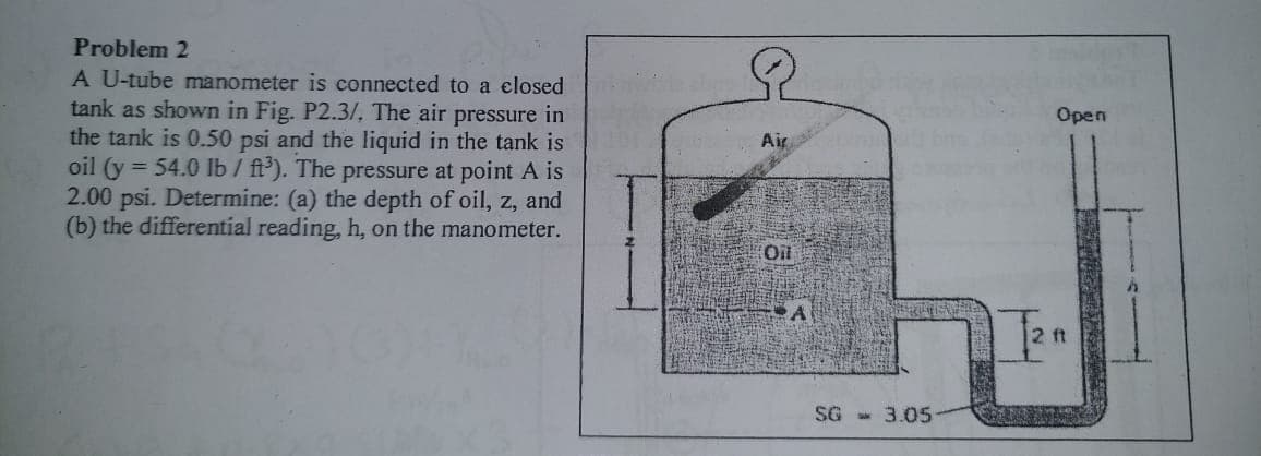 Problem 2
A U-tube manometer is connected to a elosed
tank as shown in Fig. P2.3/, The air pressure in
the tank is 0.50 psi and the liquid in the tank is
oil (y = 54.0 Ib / ft'). The pressure at point A is
2.00 psi. Determine: (a) the depth of oil, z, and
(b) the differential reading, h, on the manometer.
Open
Air
Oil
2 ft
SG - 3.05
