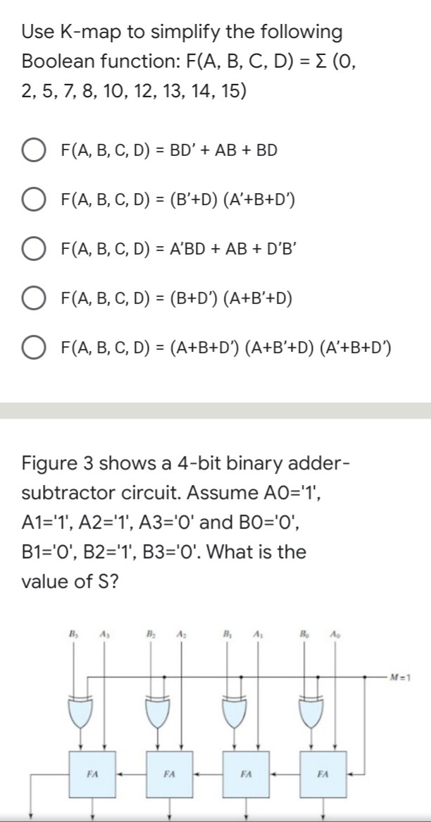 Use K-map to simplify the following
Boolean function: F(A, B, C, D) = E (0,
2, 5, 7, 8, 10, 12, 13, 14, 15)
O F(A, B, C, D) = BD' + AB + BD
%3D
O F(A, B, C, D) = (B'+D) (A'+B+D')
%3D
O F(A, B, C, D) = A'BD + AB + D'B'
O F(A, B, C, D) = (B+D°) (A+B'+D)
%3D
O F(A, B, C, D) = (A+B+D') (A+B'+D) (A'+B+D')
Figure 3 shows a 4-bit binary adder-
subtractor circuit. Assume AO='1',
A1='1', A2='1', A3='O' and BO='0',
B1='0', B2='1', B3='0'. What is the
value of S?
B
B
A
M-1
FA
FA
FA
FA
