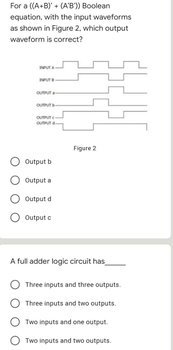 For a ((A+B)' + (A'B')) Boolean
equation, with the input waveforms
as shown in Figure 2, which output
waveform is correct?
INPUT A
INPUT B
OUTPUT a
OUTPUT b
OUTPUT C
OUTPUT d-
Figure 2
Output b
Output a
Output d
Output c
A full adder logic circuit has
Three inputs and three outputs.
Three inputs and two outputs.
Two inputs and one output.
Two inputs and two outputs.
