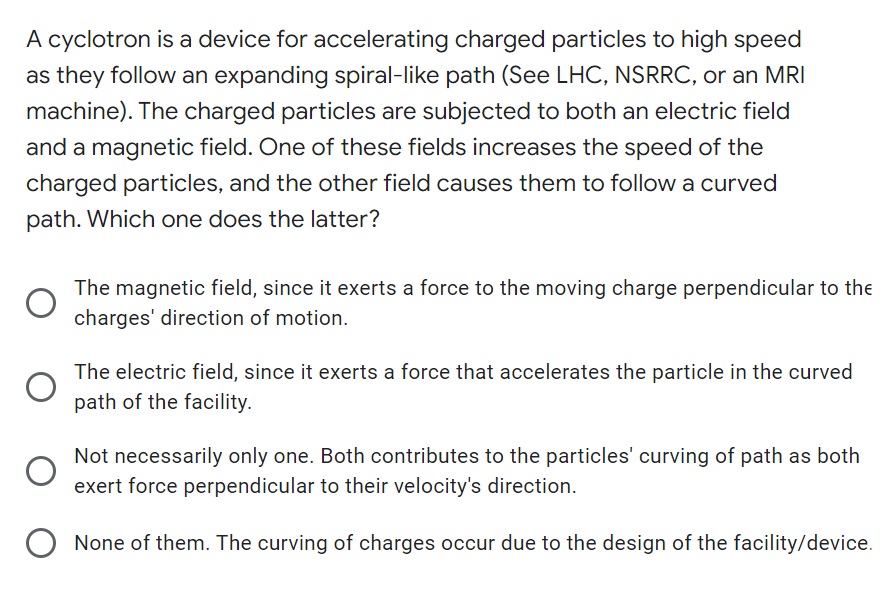 A cyclotron is a device for accelerating charged particles to high speed
as they follow an expanding spiral-like path (See LHC, NSRRC, or an MRI
machine). The charged particles are subjected to both an electric field
and a magnetic field. One of these fields increases the speed of the
charged particles, and the other field causes them to follow a curved
path. Which one does the latter?
The magnetic field, since it exerts a force to the moving charge perpendicular to the
charges' direction of motion.
The electric field, since it exerts a force that accelerates the particle in the curved
path of the facility.
Not necessarily only one. Both contributes to the particles' curving of path as both
exert force perpendicular to their velocity's direction.
O
None of them. The curving of charges occur due to the design of the facility/device.