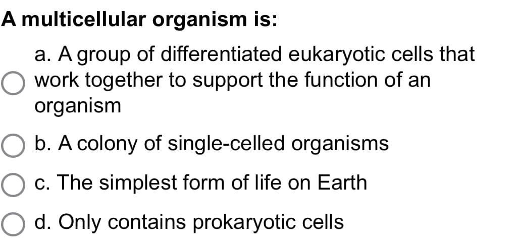 A multicellular organism is:
a. A group of differentiated eukaryotic cells that
work together to support the function of an
organism
b. A colony of single-celled organisms
O c. The simplest form of life on Earth
O d. Only contains prokaryotic cells
