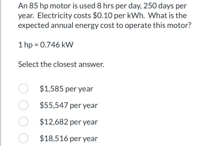 An 85 hp motor is used 8 hrs per day, 250 days per
year. Electricity costs $0.10 per kWh. What is the
expected annual energy cost to operate this motor?
1 hp = 0.746 kW
Select the closest answer.
O $1,585 per year
O
$55,547 per year
O
$12,682 per year
$18,516 per year