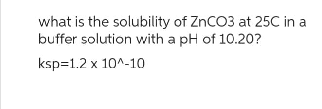 what is the solubility of ZnCO3 at 25C in a
buffer solution with a pH of 10.20?
ksp=1.2 x 10^-10