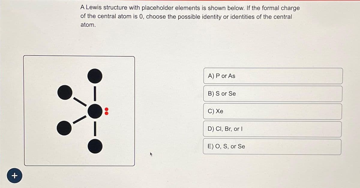 +
A Lewis structure with placeholder elements is shown below. If the formal charge
of the central atom is 0, choose the possible identity or identities of the central
atom.
00
A) P or As
B) S or Se
C) Xe
D) Cl, Br, or I
E) O, S, or Se