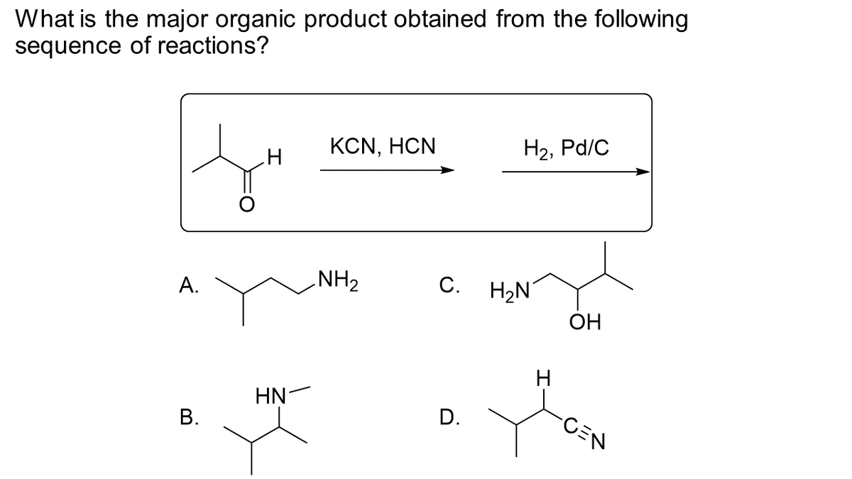 What is the major organic product obtained from the following
sequence of reactions?
A.
B.
H
HN
KCN, HCN
NH₂
H₂, Pd/C
C. H₂N
D.
H
OH
-CEN