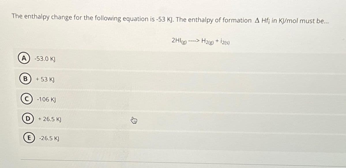 The enthalpy change for the following equation is -53 KJ. The enthalpy of formation A Hfj in KJ/mol must be...
A) -53.0 KJ
B
+ 53 KJ
-106 KJ
+ 26.5 KJ
E) -26.5 KJ
身
2HI(g) ----> H2(g) + 12(s)