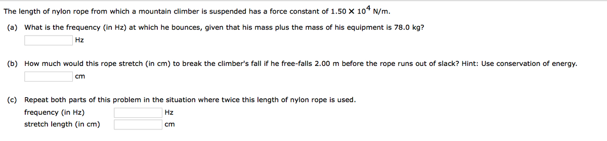 The length of nylon rope from which a mountain climber is suspended has a force constant of 1.50 X 104 N/m.
(a) What is the frequency (in Hz) at which he bounces, given that his mass plus the mass of his equipment is 78.0 kg?
Hz
(b) How much would this rope stretch (in cm) to break the climber's fall if he free-falls 2.00 m before the rope runs out of slack? Hint: Use conservation of energy.
cm
(c) Repeat both parts of this problem in the situation where twice this length of nylon rope is used.
frequency (in Hz)
stretch length (in cm)
Hz
cm