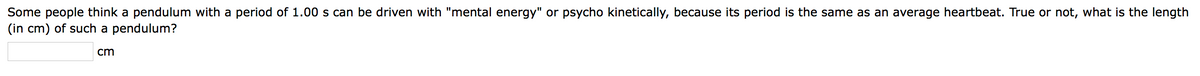 Some people think a pendulum with a period of 1.00 s can be driven with "mental energy" or psycho kinetically, because its period is the same as an average heartbeat. True or not, what is the length
(in cm) of such a pendulum?
cm