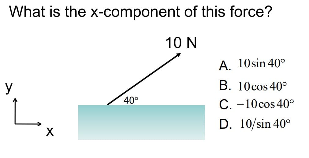 What is the x-component
y
X
40°
of this force?
10 N
A. 10 sin 40°
B. 10 cos 40°
C. -10 cos 40°
D. 10/sin 40°